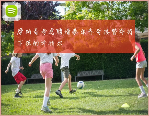 摩纳哥考虑聘请泰尔齐奇接替即将下课的许特尔