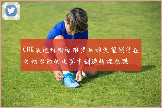 CDK表达对输给维罗纳的失望期待在对切尔西的比赛中创造辉煌表现