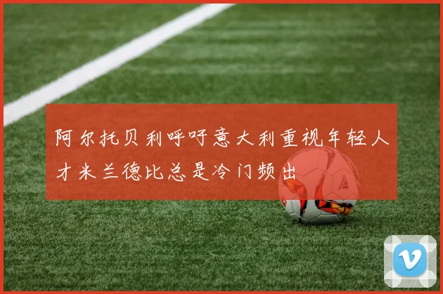 阿尔托贝利呼吁意大利重视年轻人才米兰德比总是冷门频出