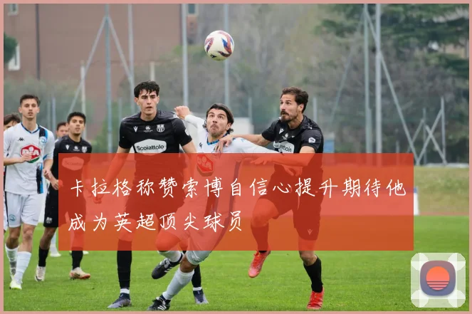 卡拉格称赞索博自信心提升期待他成为英超顶尖球员