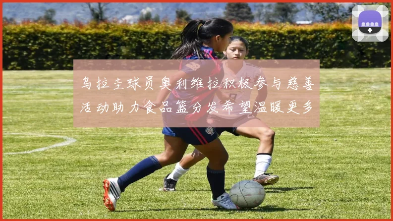 乌拉圭球员奥利维拉积极参与慈善活动助力食品篮分发希望温暖更多需要帮助的人