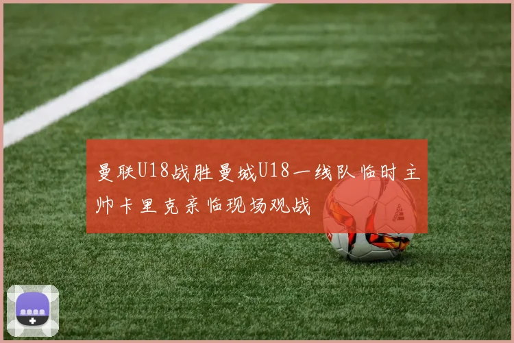曼联U18战胜曼城U18一线队临时主帅卡里克亲临现场观战