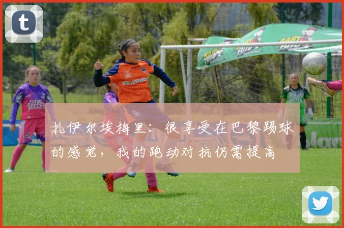 扎伊尔埃梅里：很享受在巴黎踢球的感觉，我的跑动对抗仍需提高