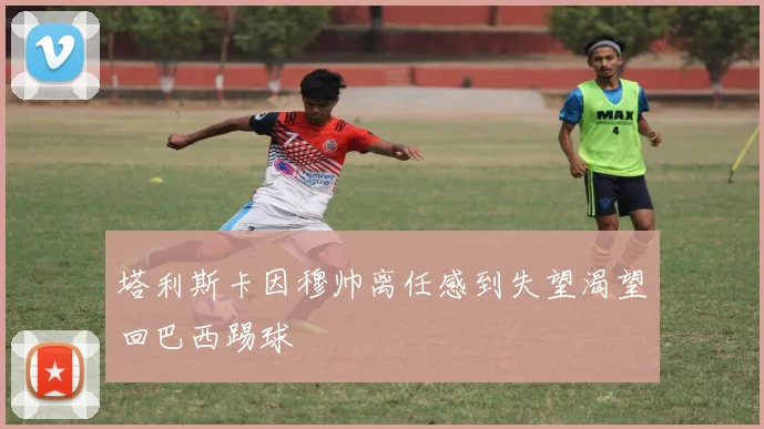 塔利斯卡因穆帅离任感到失望渴望回巴西踢球