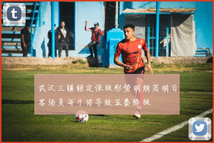 武汉三镇锁定保级形势明朗若明日客场负海牛将导致亚泰降级
