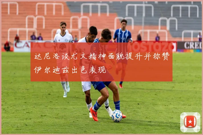 达尼洛谈尤文精神面貌提升并称赞伊尔迪兹出色表现