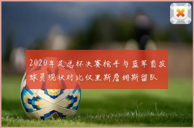 2020年足总杯决赛枪手与蓝军首发球员现状对比仅里斯詹姆斯留队