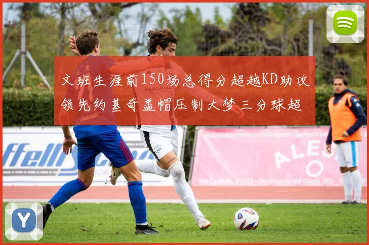 文班生涯前150场总得分超越KD助攻领先约基奇盖帽压制大梦三分球超越库里