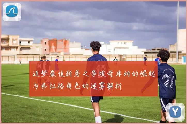 追梦最佳新秀之争埃奇库姆的崛起与弗拉格角色的迷雾解析