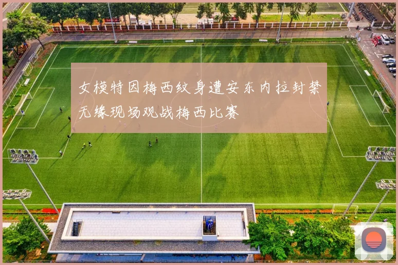 女模特因梅西纹身遭安东内拉封禁无缘现场观战梅西比赛