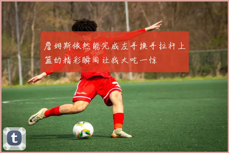 詹姆斯依然能完成左手换手拉杆上篮的精彩瞬间让我大吃一惊
