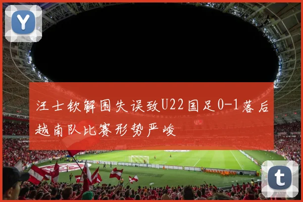 汪士钦解围失误致U22国足0-1落后越南队比赛形势严峻