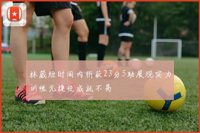 林葳短时间内斩获23分5助展现实力训练无捷径成就不易