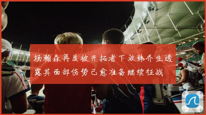 杨瀚森再度被开拓者下放韩乔生透露其面部伤势已愈准备继续征战