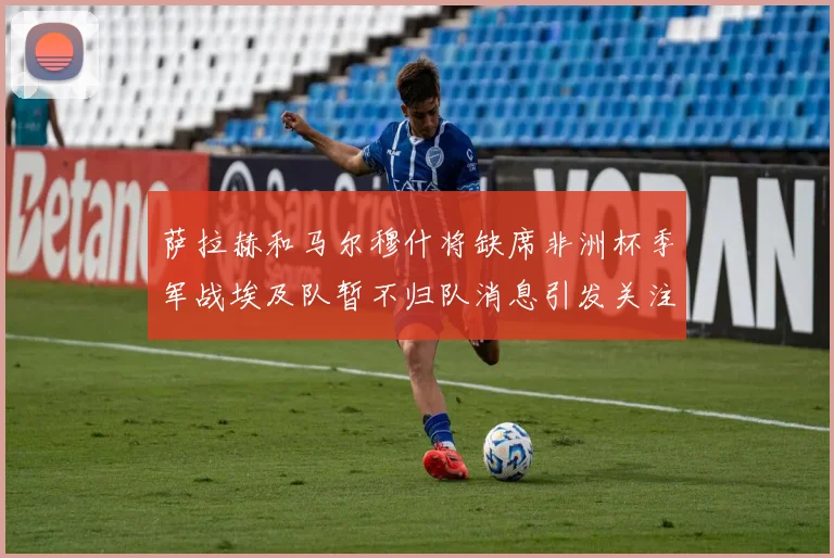 萨拉赫和马尔穆什将缺席非洲杯季军战埃及队暂不归队消息引发关注