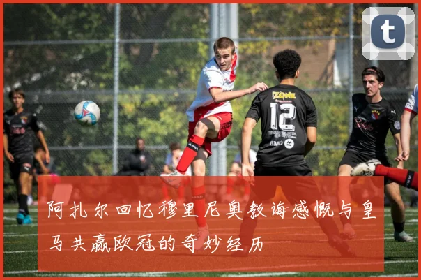 阿扎尔回忆穆里尼奥教诲感慨与皇马共赢欧冠的奇妙经历