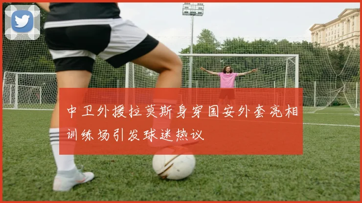 中卫外援拉莫斯身穿国安外套亮相训练场引发球迷热议