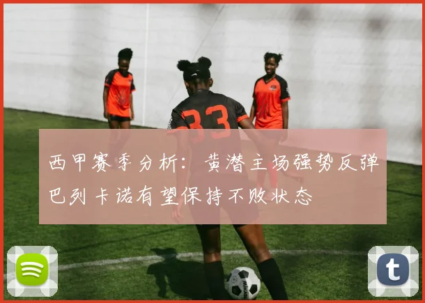 西甲赛季分析:黄潜主场强势反弹巴列卡诺有望保持不败状态