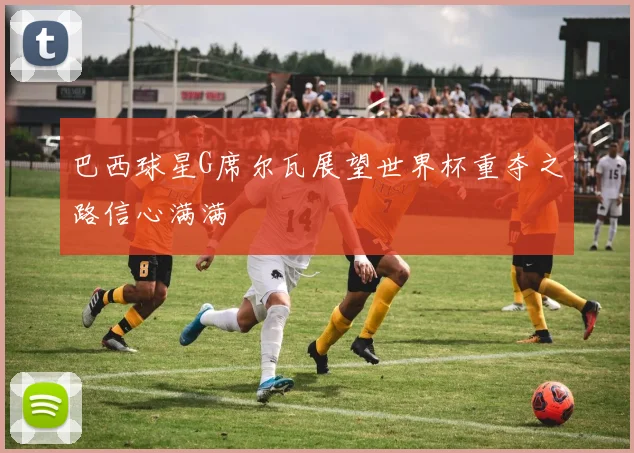 巴西球星G席尔瓦展望世界杯重夺之路信心满满