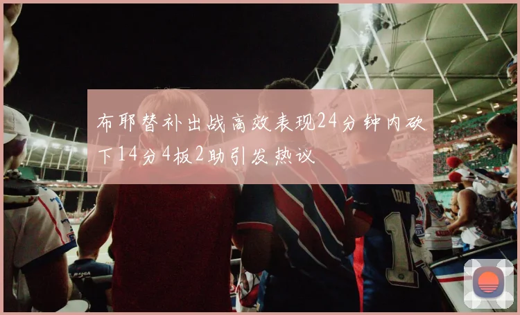 布耶替补出战高效表现24分钟内砍下14分4板2助引发热议