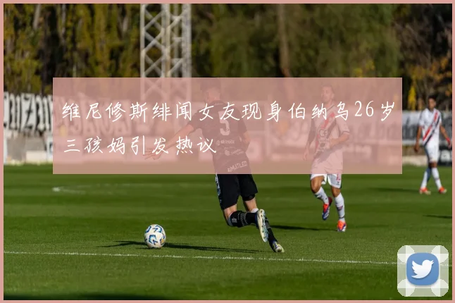 维尼修斯绯闻女友现身伯纳乌26岁三孩妈引发热议