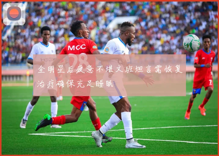 全明星后疲惫不堪文班坦言需恢复治疗确保充足睡眠
