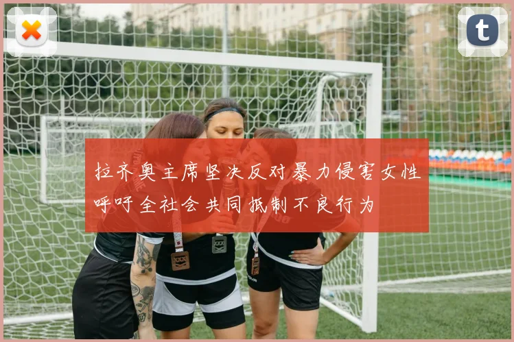 拉齐奥主席坚决反对暴力侵害女性呼吁全社会共同抵制不良行为