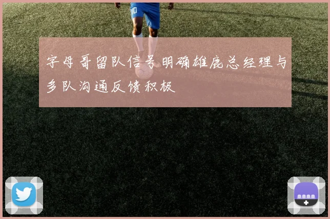 字母哥留队信号明确雄鹿总经理与多队沟通反馈积极