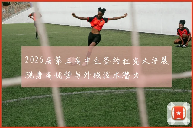 2026届第三高中生签约杜克大学展现身高优势与外线技术潜力