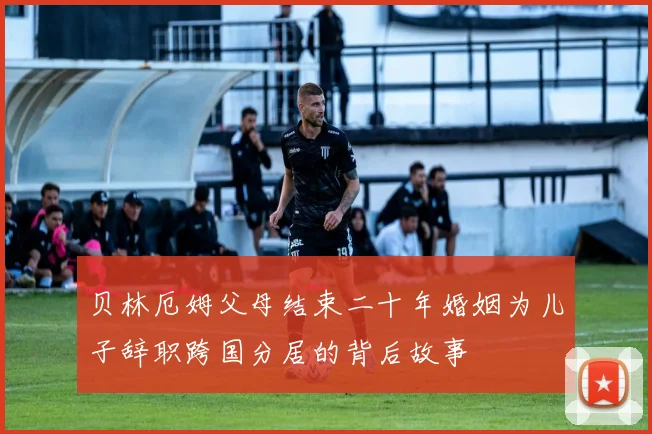 贝林厄姆父母结束二十年婚姻为儿子辞职跨国分居的背后故事