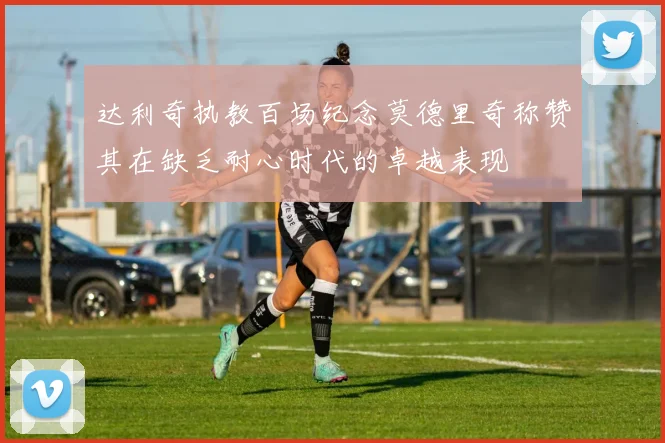达利奇执教百场纪念莫德里奇称赞其在缺乏耐心时代的卓越表现