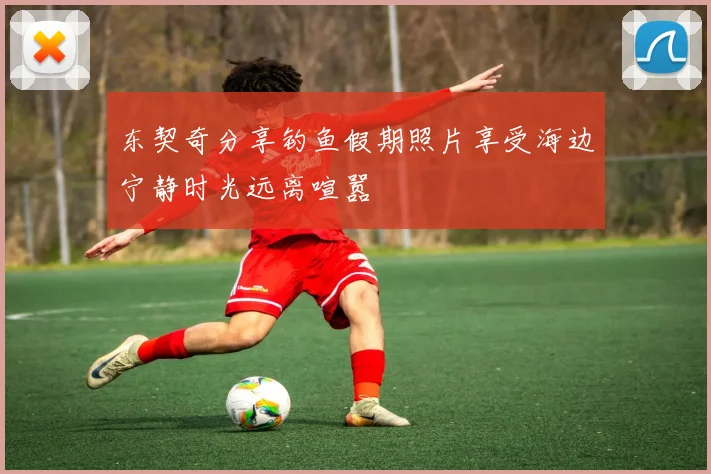 东契奇分享钓鱼假期照片享受海边宁静时光远离喧嚣