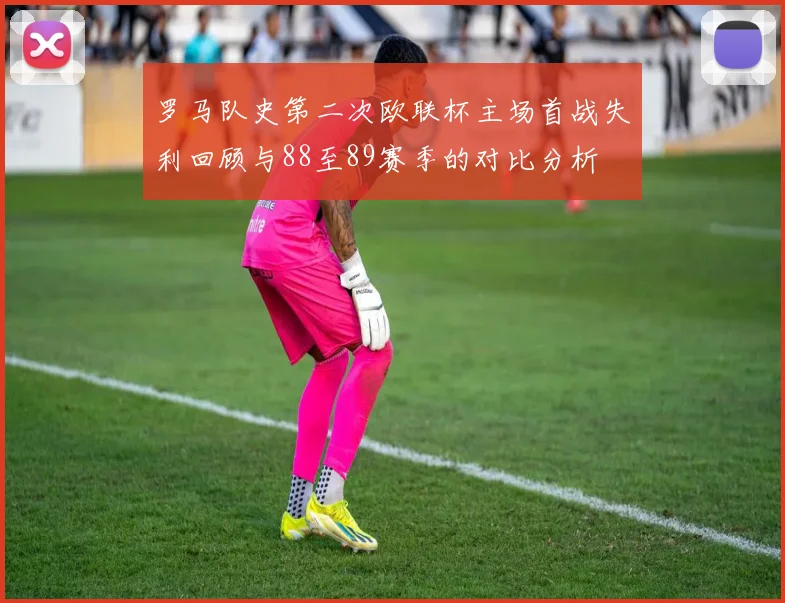 罗马队史第二次欧联杯主场首战失利回顾与88至89赛季的对比分析