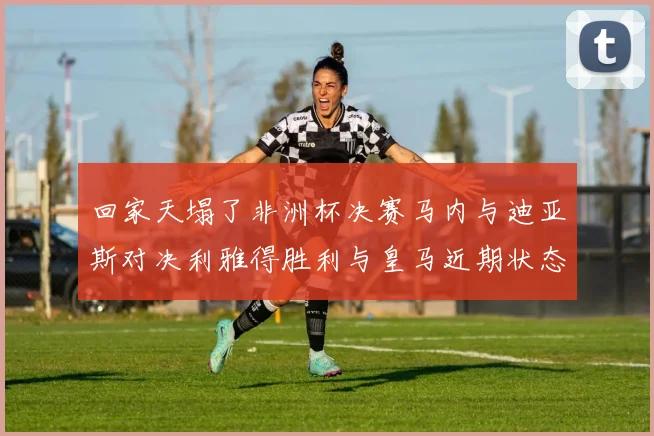 回家天塌了非洲杯决赛马内与迪亚斯对决利雅得胜利与皇马近期状态堪忧