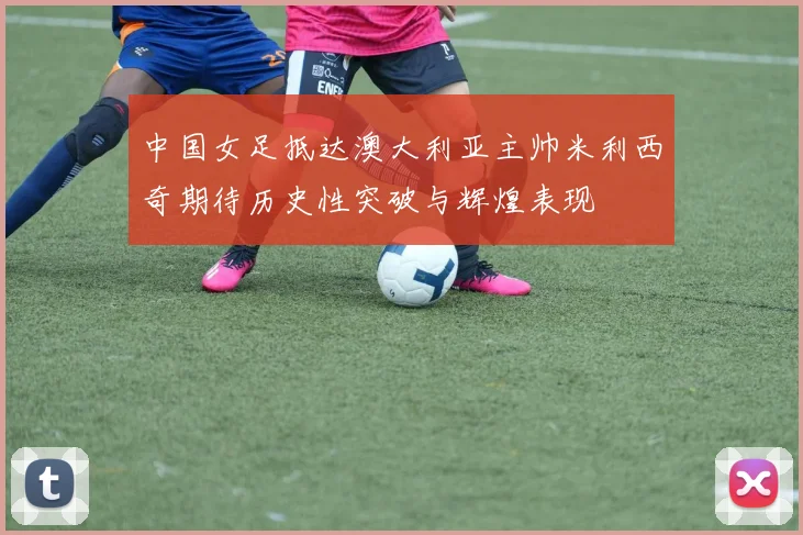 中国女足抵达澳大利亚主帅米利西奇期待历史性突破与辉煌表现