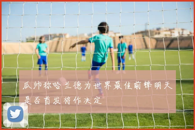 瓜帅称哈兰德为世界最佳前锋明天是否首发将作决定