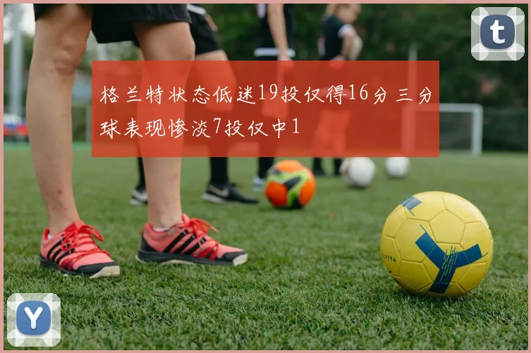 格兰特状态低迷19投仅得16分三分球表现惨淡7投仅中1