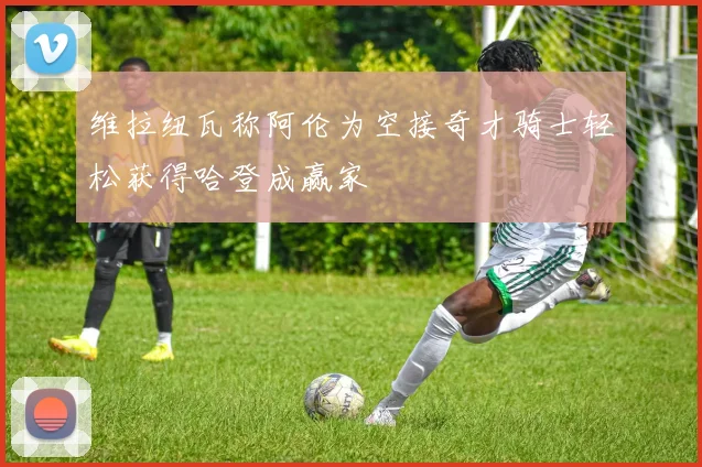 维拉纽瓦称阿伦为空接奇才骑士轻松获得哈登成赢家