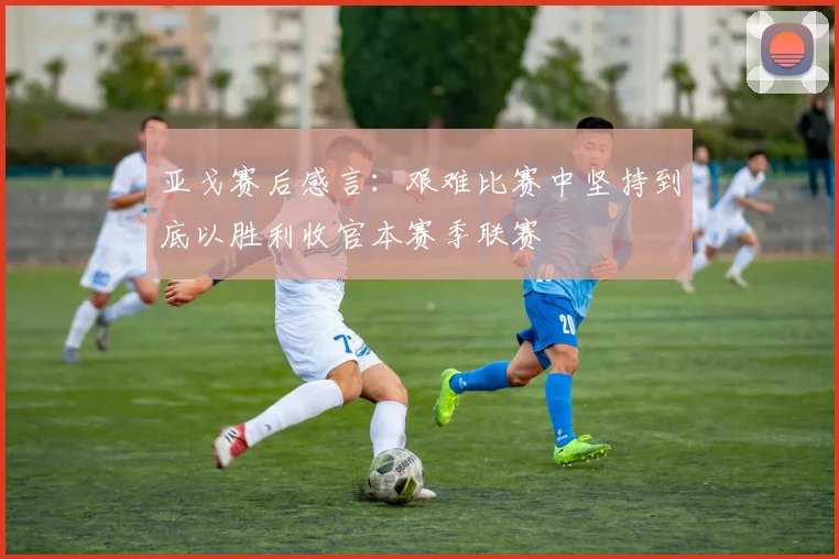 亚戈赛后感言：艰难比赛中坚持到底以胜利收官本赛季联赛
