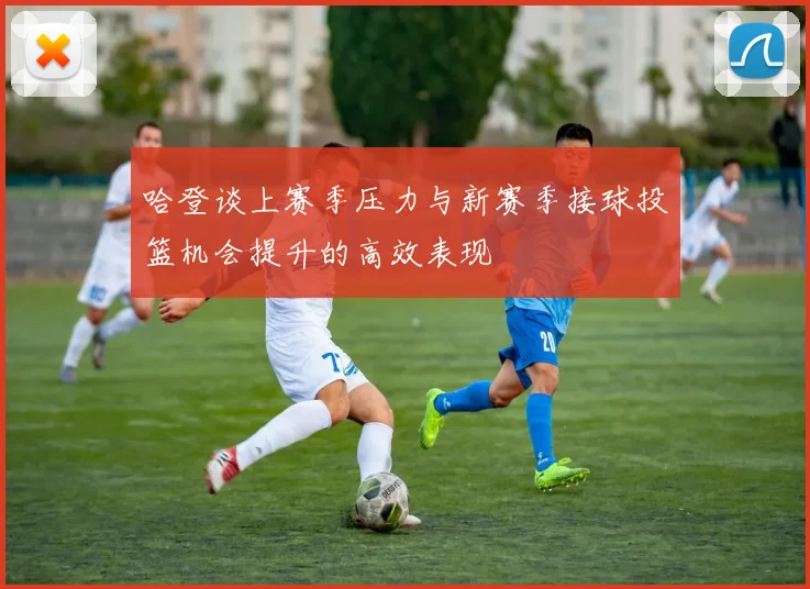 哈登谈上赛季压力与新赛季接球投篮机会提升的高效表现