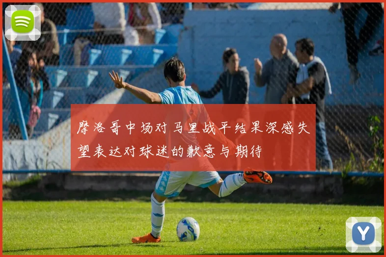摩洛哥中场对马里战平结果深感失望表达对球迷的歉意与期待