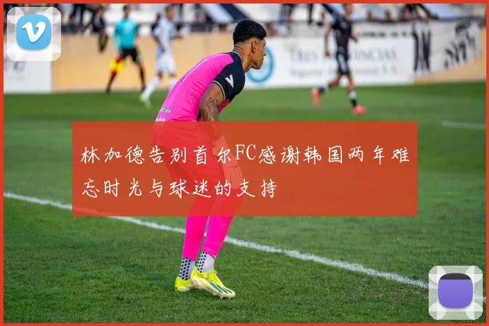 林加德告别首尔FC感谢韩国两年难忘时光与球迷的支持