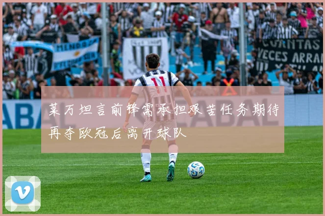 莱万坦言前锋需承担艰苦任务期待再夺欧冠后离开球队
