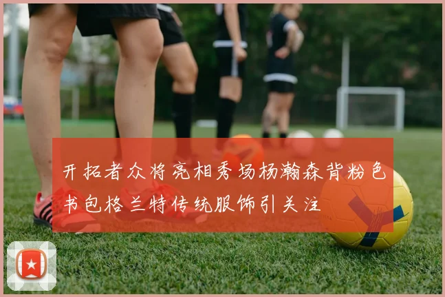 开拓者众将亮相秀场杨瀚森背粉色书包格兰特传统服饰引关注