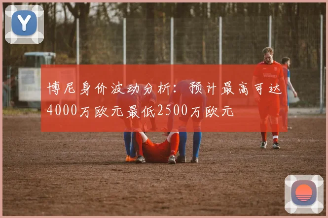 博尼身价波动分析：预计最高可达4000万欧元最低2500万欧元