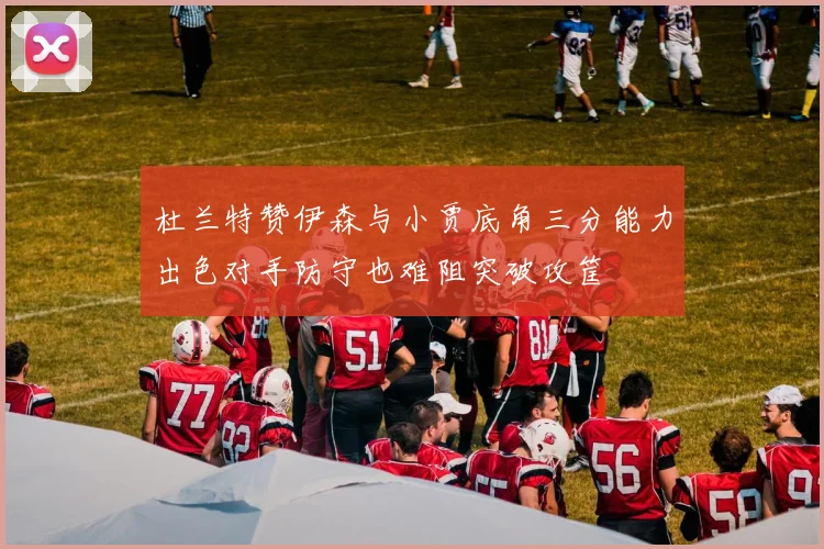 杜兰特赞伊森与小贾底角三分能力出色对手防守也难阻突破攻筐