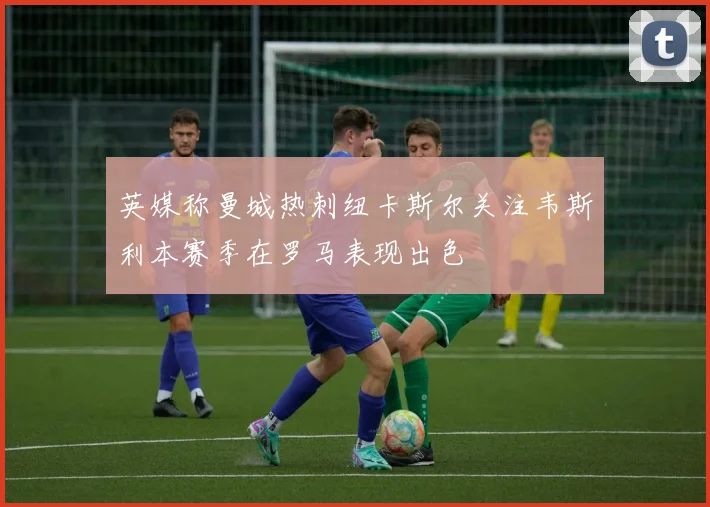 英媒称曼城热刺纽卡斯尔关注韦斯利本赛季在罗马表现出色