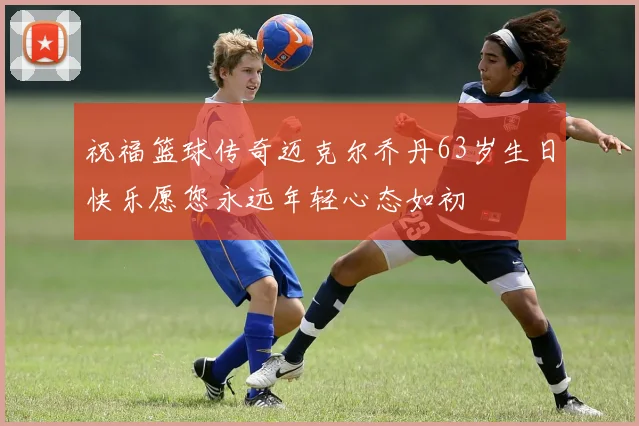 祝福篮球传奇迈克尔乔丹63岁生日快乐愿您永远年轻心态如初