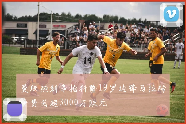 曼联热刺争抢科隆19岁边锋马拉转会费或超3000万欧元