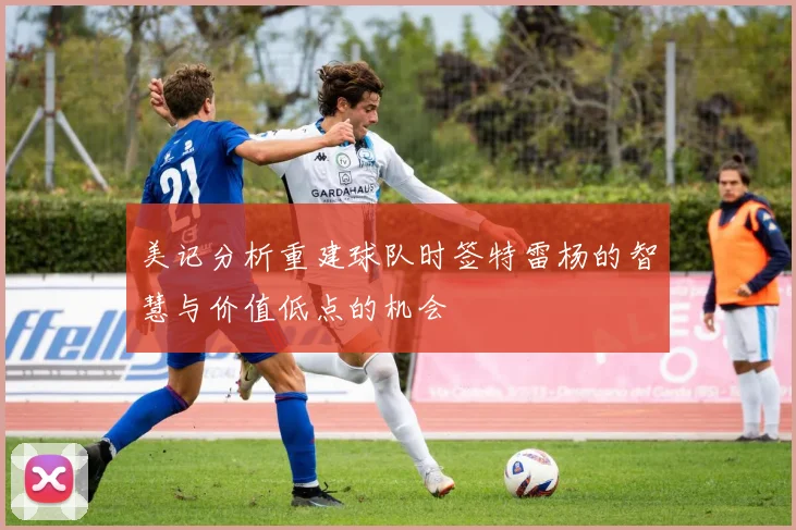 美记分析重建球队时签特雷杨的智慧与价值低点的机会